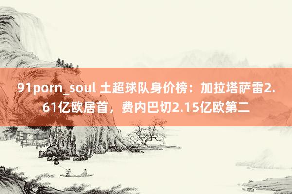 91porn_soul 土超球队身价榜：加拉塔萨雷2.61亿欧居首，费内巴切2.15亿欧第二