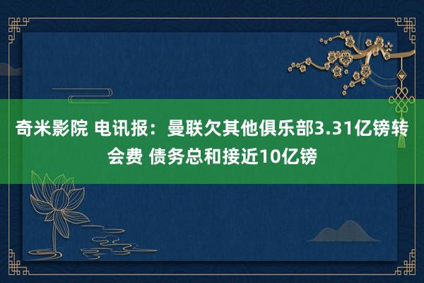 奇米影院 电讯报：曼联欠其他俱乐部3.31亿镑转会费 债务总和接近10亿镑