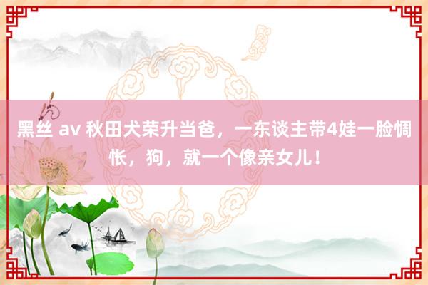 黑丝 av 秋田犬荣升当爸，一东谈主带4娃一脸惆怅，狗，就一个像亲女儿！