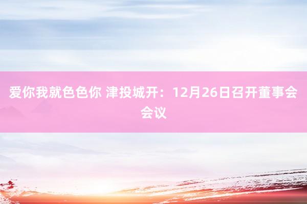 爱你我就色色你 津投城开：12月26日召开董事会会议