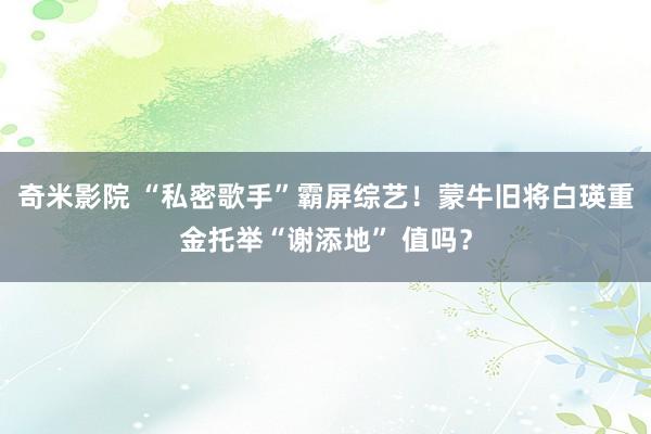 奇米影院 “私密歌手”霸屏综艺！蒙牛旧将白瑛重金托举“谢添地” 值吗？