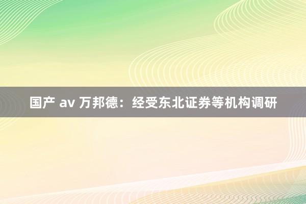 国产 av 万邦德：经受东北证券等机构调研