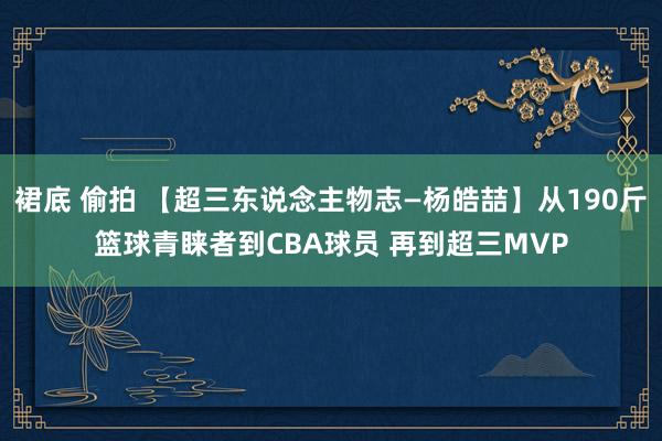 裙底 偷拍 【超三东说念主物志—杨皓喆】从190斤篮球青睐者到CBA球员 再到超三MVP