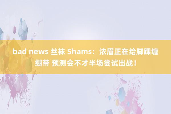 bad news 丝袜 Shams：浓眉正在给脚踝缠绷带 预测会不才半场尝试出战！