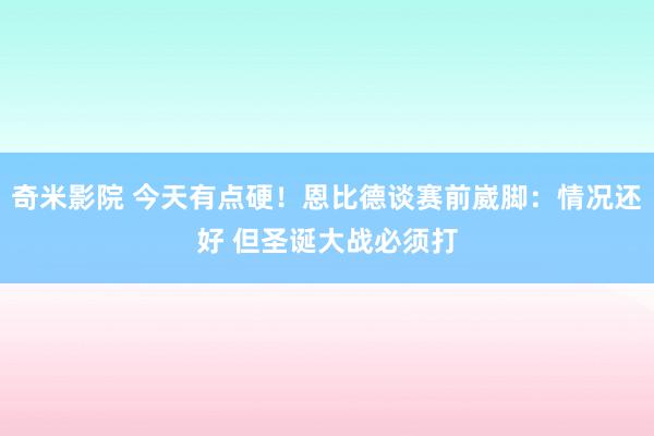 奇米影院 今天有点硬！恩比德谈赛前崴脚：情况还好 但圣诞大战必须打