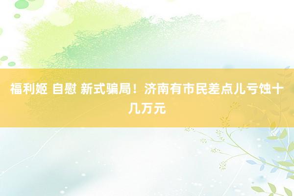 福利姬 自慰 新式骗局！济南有市民差点儿亏蚀十几万元