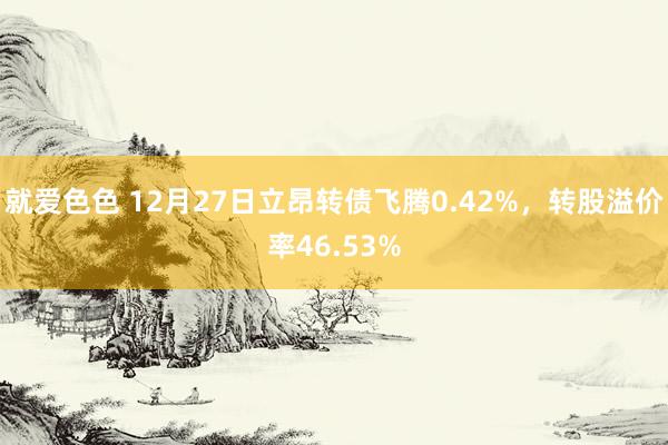 就爱色色 12月27日立昂转债飞腾0.42%，转股溢价率46.53%