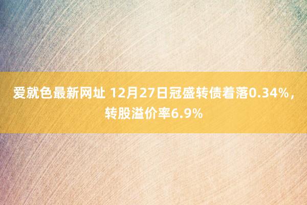 爱就色最新网址 12月27日冠盛转债着落0.34%，转股溢价率6.9%