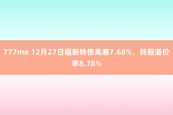 777me 12月27日福新转债高潮7.68%，转股溢价率8.78%