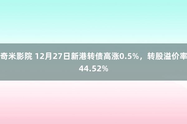 奇米影院 12月27日新港转债高涨0.5%，转股溢价率44.52%