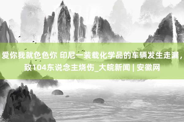 爱你我就色色你 印尼一装载化学品的车辆发生走漏，致104东说念主烧伤_大皖新闻 | 安徽网