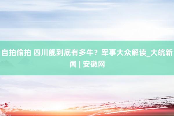 自拍偷拍 四川舰到底有多牛？军事大众解读_大皖新闻 | 安徽网