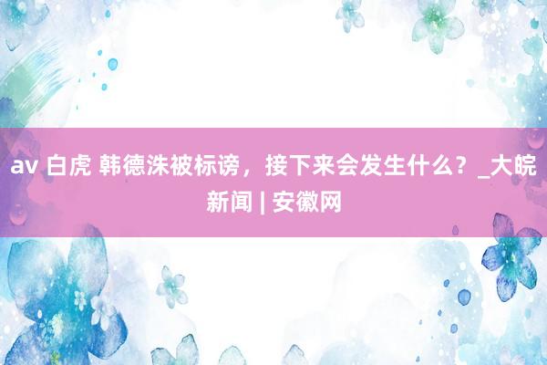 av 白虎 韩德洙被标谤，接下来会发生什么？_大皖新闻 | 安徽网