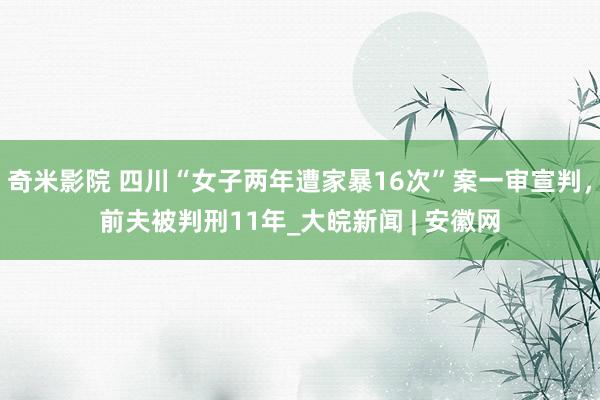 奇米影院 四川“女子两年遭家暴16次”案一审宣判，前夫被判刑11年_大皖新闻 | 安徽网