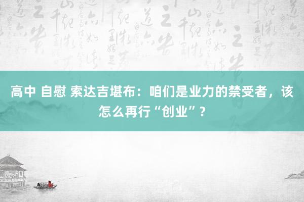 高中 自慰 索达吉堪布：咱们是业力的禁受者，该怎么再行“创业”？