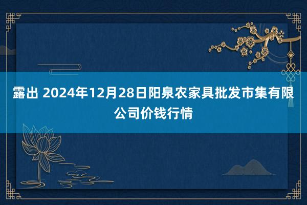 露出 2024年12月28日阳泉农家具批发市集有限公司价钱行情