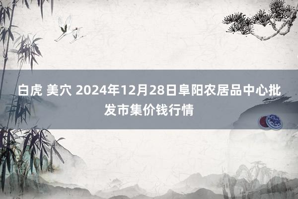 白虎 美穴 2024年12月28日阜阳农居品中心批发市集价钱行情