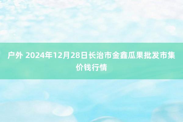 户外 2024年12月28日长治市金鑫瓜果批发市集价钱行情