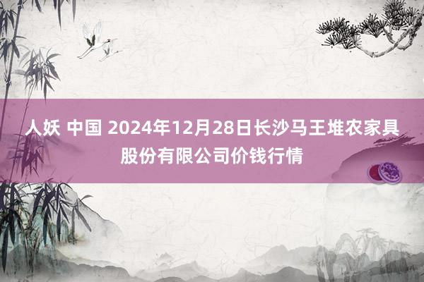 人妖 中国 2024年12月28日长沙马王堆农家具股份有限公司价钱行情