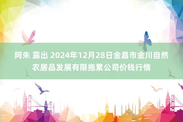 阿朱 露出 2024年12月28日金昌市金川自然农居品发展有限拖累公司价钱行情