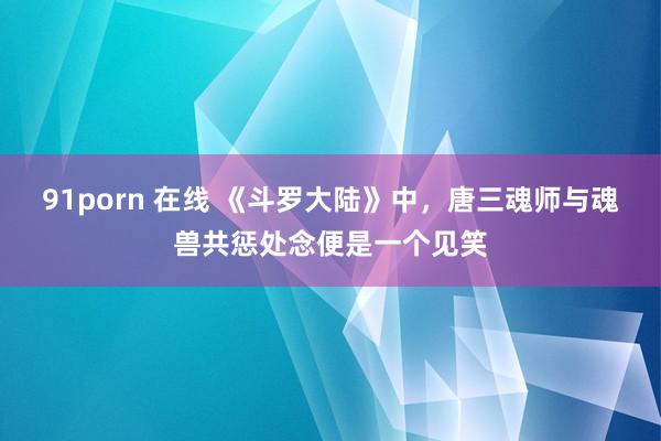 91porn 在线 《斗罗大陆》中，唐三魂师与魂兽共惩处念便是一个见笑