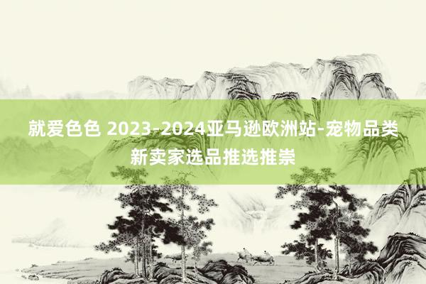 就爱色色 2023-2024亚马逊欧洲站-宠物品类新卖家选品推选推崇