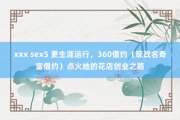 xxx sex5 更生涯运行，360借约（现改名奇富借约）点火她的花店创业之路