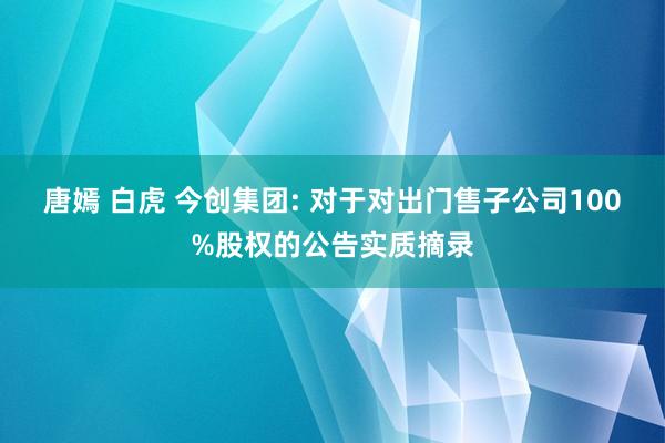 唐嫣 白虎 今创集团: 对于对出门售子公司100%股权的公告实质摘录