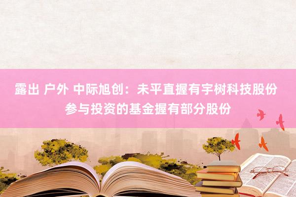 露出 户外 中际旭创：未平直握有宇树科技股份 参与投资的基金握有部分股份