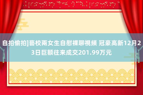 自拍偷拍]藝校兩女生自慰裸聊視頻 冠豪高新12月23日巨额往来成交201.99万元