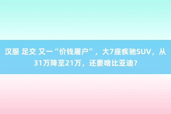 汉服 足交 又一“价钱屠户”，大7座疾驰SUV，从31万降至21万，还要啥比亚迪？