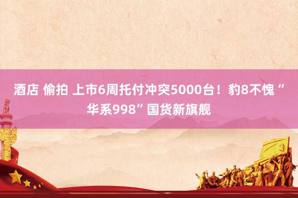 酒店 偷拍 上市6周托付冲突5000台！豹8不愧“华系998”国货新旗舰