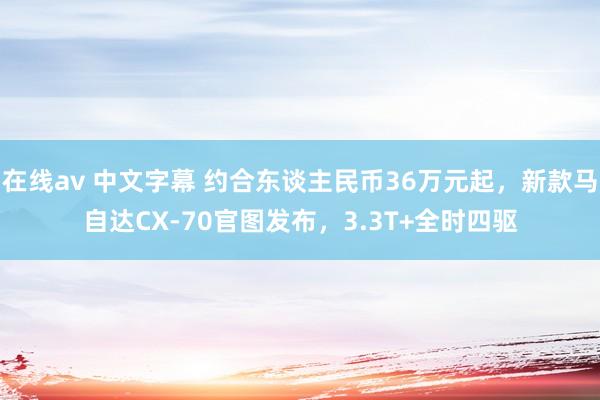 在线av 中文字幕 约合东谈主民币36万元起，新款马自达CX-70官图发布，3.3T+全时四驱