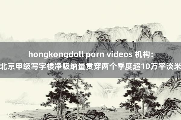 hongkongdoll porn videos 机构：北京甲级写字楼净吸纳量贯穿两个季度超10万平淡米