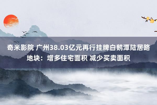 奇米影院 广州38.03亿元再行挂牌白鹅潭陆居路地块：增多住宅面积 减少买卖面积