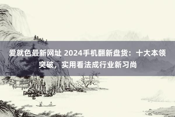 爱就色最新网址 2024手机翻新盘货：十大本领突破，实用看法成行业新习尚