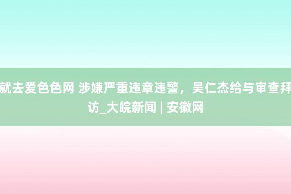 就去爱色色网 涉嫌严重违章违警，吴仁杰给与审查拜访_大皖新闻 | 安徽网