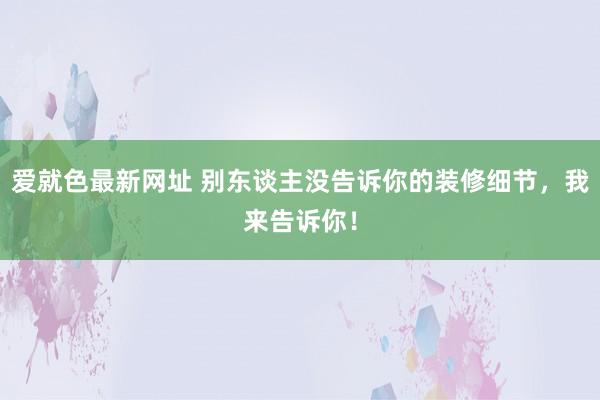 爱就色最新网址 别东谈主没告诉你的装修细节，我来告诉你！