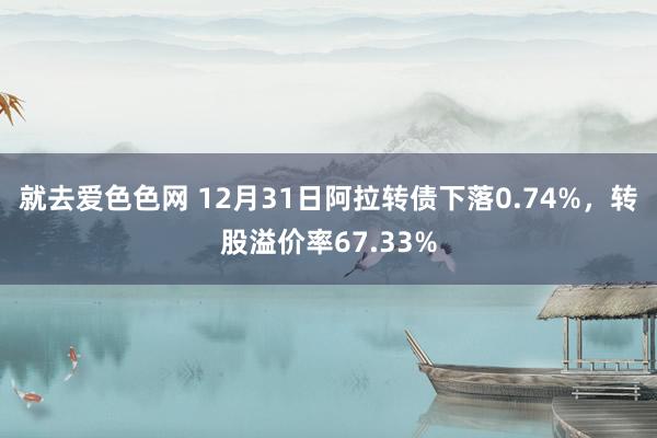 就去爱色色网 12月31日阿拉转债下落0.74%，转股溢价率67.33%