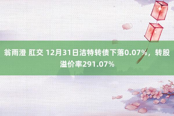 翁雨澄 肛交 12月31日洁特转债下落0.07%，转股溢价率291.07%