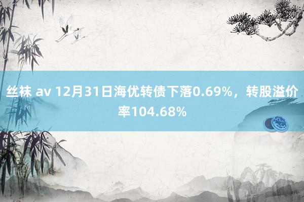 丝袜 av 12月31日海优转债下落0.69%，转股溢价率104.68%