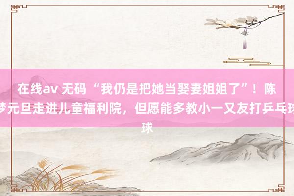 在线av 无码 “我仍是把她当娶妻姐姐了”！陈梦元旦走进儿童福利院，但愿能多教小一又友打乒乓球