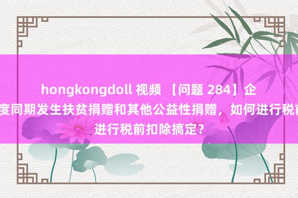 hongkongdoll 视频 【问题 284】企业在消亡年度同期发生扶贫捐赠和其他公益性捐赠，如何进行税前扣除搞定？