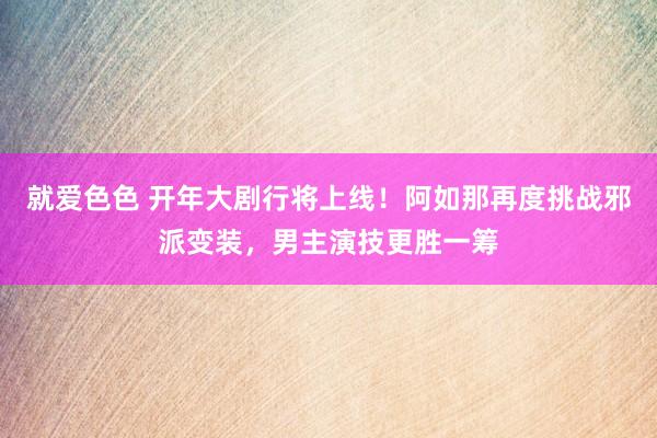 就爱色色 开年大剧行将上线！阿如那再度挑战邪派变装，男主演技更胜一筹