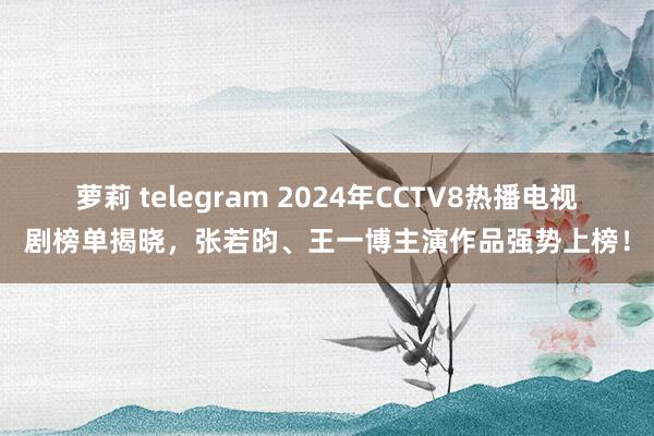 萝莉 telegram 2024年CCTV8热播电视剧榜单揭晓，张若昀、王一博主演作品强势上榜！