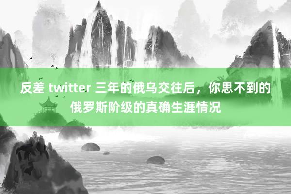 反差 twitter 三年的俄乌交往后，你思不到的俄罗斯阶级的真确生涯情况