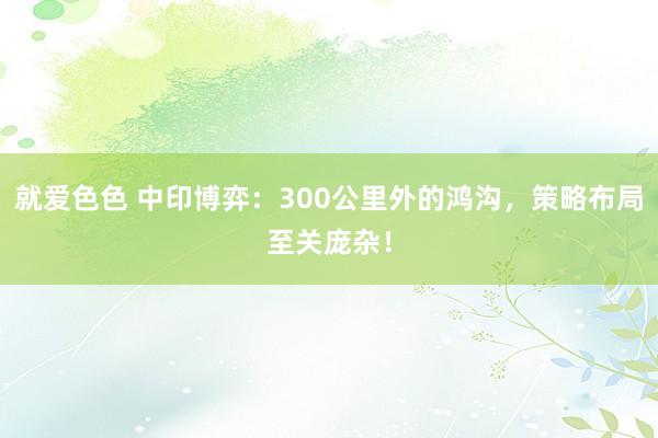 就爱色色 中印博弈：300公里外的鸿沟，策略布局至关庞杂！