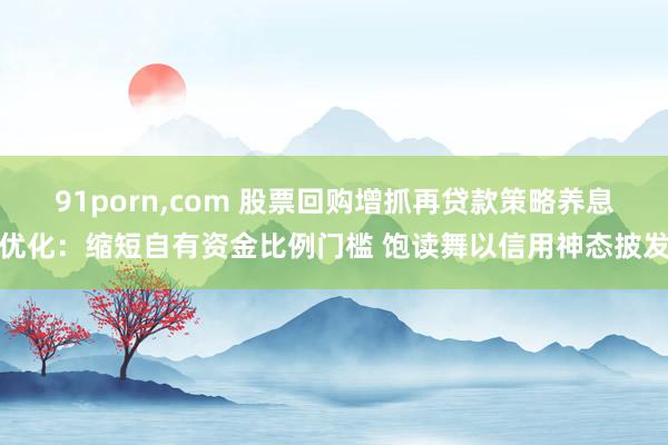 91porn，com 股票回购增抓再贷款策略养息优化：缩短自有资金比例门槛 饱读舞以信用神态披发