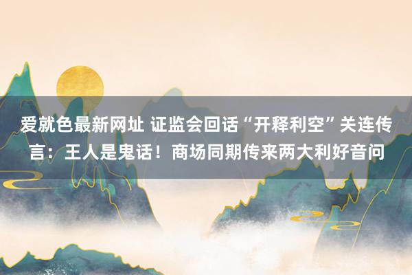 爱就色最新网址 证监会回话“开释利空”关连传言：王人是鬼话！商场同期传来两大利好音问