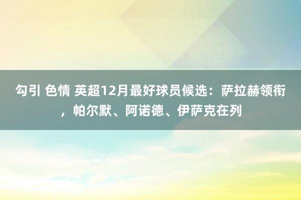 勾引 色情 英超12月最好球员候选：萨拉赫领衔，帕尔默、阿诺德、伊萨克在列